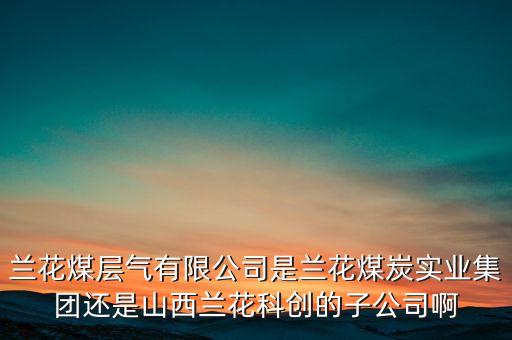 蘭花科創(chuàng)經營什么，蘭花煤層氣有限公司是蘭花煤炭實業(yè)集團還是山西蘭花科創(chuàng)的子公司啊