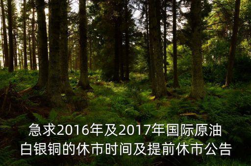 急求2016年及2017年國(guó)際原油白銀銅的休市時(shí)間及提前休市公告