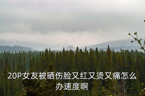 20P女友被曬傷臉又紅又燙又痛怎么辦速度啊