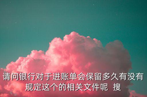請問銀行對于進(jìn)賬單會保留多久有沒有規(guī)定這個(gè)的相關(guān)文件呢  搜