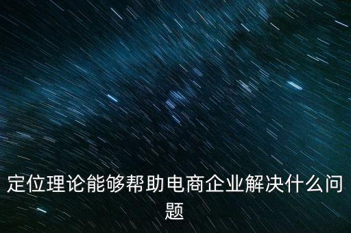定位理論能夠幫助電商企業(yè)解決什么問題，定位理論能夠幫助電商企業(yè)解決什么問題