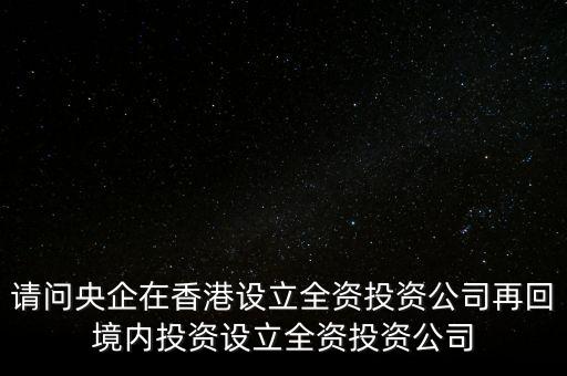 央企的投資公司是什么性質(zhì)，請問央企在香港設(shè)立全資投資公司再回境內(nèi)投資設(shè)立全資投資公司