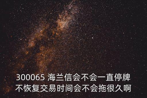 海蘭信什么時候復(fù)牌，300065 海蘭信會不會一直停牌不恢復(fù)交易時間會不會拖很久啊