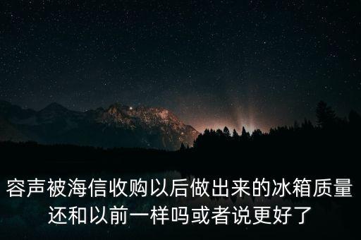容聲被海信收購了為什么冰箱還比他貴，容聲被海信收購以后做出來的冰箱質(zhì)量還和以前一樣嗎或者說更好了