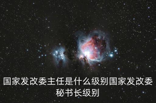 國(guó)家發(fā)改委副秘書長(zhǎng)是什么級(jí)別，國(guó)家發(fā)改委主任是什么級(jí)別國(guó)家發(fā)改委秘書長(zhǎng)級(jí)別