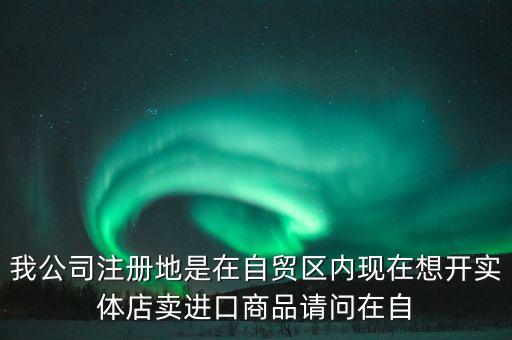 我公司注冊(cè)地是在自貿(mào)區(qū)內(nèi)現(xiàn)在想開實(shí)體店賣進(jìn)口商品請(qǐng)問(wèn)在自