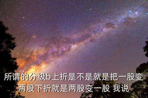 分級b上折是什么意思，所謂的分級b上折是不是就是把一股變兩股下折就是兩股變一股 我說