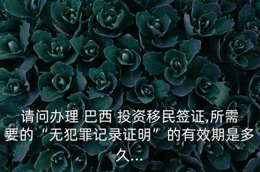請(qǐng)問(wèn)辦理 巴西 投資移民簽證,所需要的“無(wú)犯罪記錄證明”的有效期是多久...