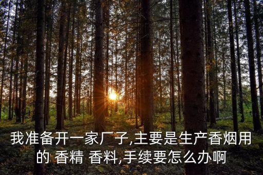 我準(zhǔn)備開一家廠子,主要是生產(chǎn)香煙用的 香精 香料,手續(xù)要怎么辦啊