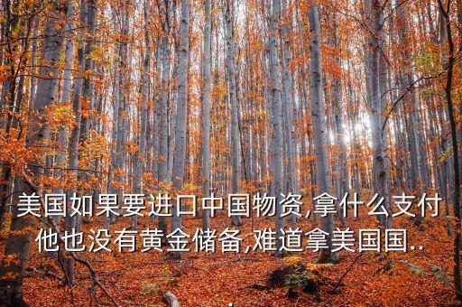 美國(guó)如果要進(jìn)口中國(guó)物資,拿什么支付他也沒有黃金儲(chǔ)備,難道拿美國(guó)國(guó)...