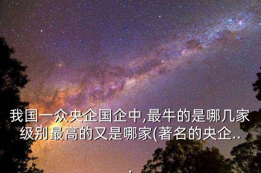 我國一眾央企國企中,最牛的是哪幾家級別最高的又是哪家(著名的央企...