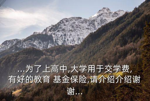 ...為了上高中,大學(xué)用于交學(xué)費(fèi),有好的教育 基金保險(xiǎn),請(qǐng)介紹介紹謝謝...