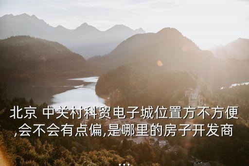 北京 中關(guān)村科貿(mào)電子城位置方不方便,會不會有點(diǎn)偏,是哪里的房子開發(fā)商...
