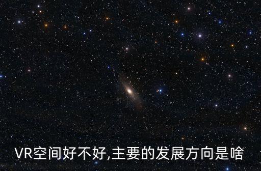 VR空間好不好,主要的發(fā)展方向是啥