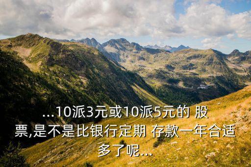 ...10派3元或10派5元的 股票,是不是比銀行定期 存款一年合適多了呢...