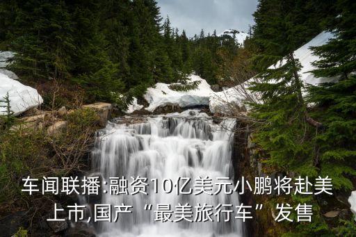 車聞聯(lián)播:融資10億美元小鵬將赴美 上市,國(guó)產(chǎn)“最美旅行車”發(fā)售