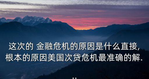 這次的 金融危機(jī)的原因是什么直接,根本的原因美國(guó)次貸危機(jī)最準(zhǔn)確的解...