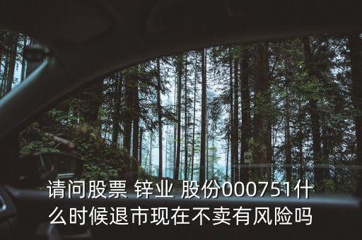 請問股票 鋅業(yè) 股份000751什么時候退市現(xiàn)在不賣有風(fēng)險嗎