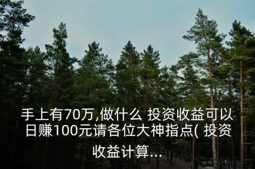 手上有70萬(wàn),做什么 投資收益可以日賺100元請(qǐng)各位大神指點(diǎn)( 投資收益計(jì)算...