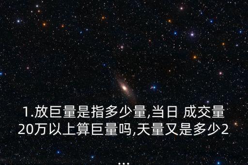 1.放巨量是指多少量,當(dāng)日 成交量20萬以上算巨量嗎,天量又是多少2...