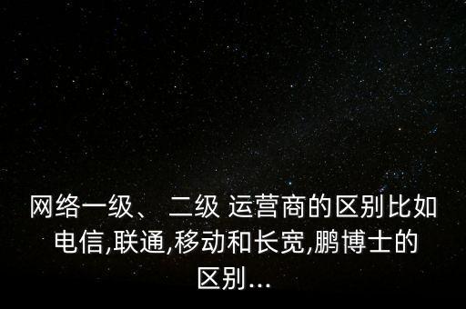 網(wǎng)絡(luò)一級(jí)、 二級(jí) 運(yùn)營(yíng)商的區(qū)別比如 電信,聯(lián)通,移動(dòng)和長(zhǎng)寬,鵬博士的區(qū)別...