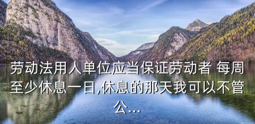 勞動法用人單位應當保證勞動者 每周至少休息一日,休息的那天我可以不管公...