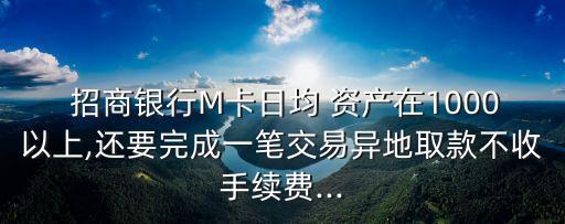  招商銀行M卡日均 資產(chǎn)在1000以上,還要完成一筆交易異地取款不收手續(xù)費(fèi)...