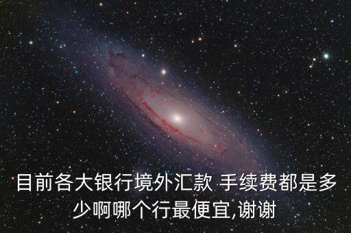 目前各大銀行境外匯款 手續(xù)費(fèi)都是多少啊哪個(gè)行最便宜,謝謝