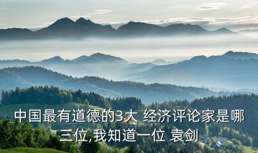 中國(guó)最有道德的3大 經(jīng)濟(jì)評(píng)論家是哪三位,我知道一位 袁劍