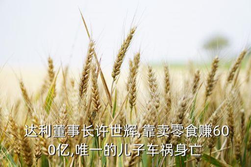  達利董事長許世輝,靠賣零食賺600億,唯一的兒子車禍身亡
