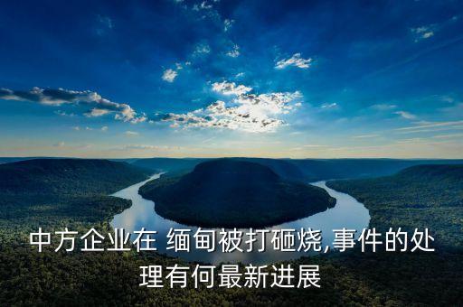 中方企業(yè)在 緬甸被打砸燒,事件的處理有何最新進(jìn)展