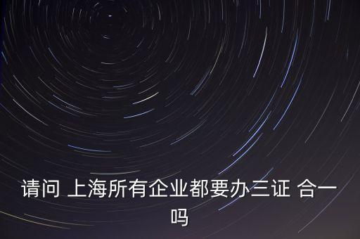 請(qǐng)問(wèn) 上海所有企業(yè)都要辦三證 合一嗎