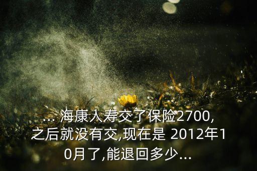 ... ?？等藟劢涣吮ｋU(xiǎn)2700,之后就沒有交,現(xiàn)在是 2012年10月了,能退回多少...