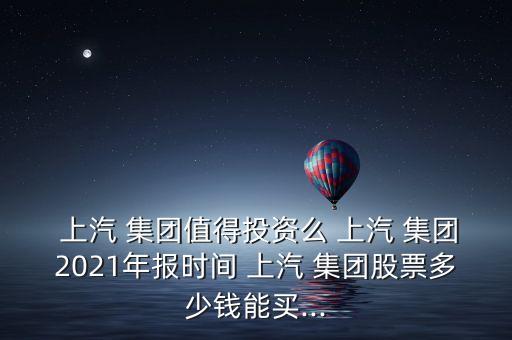  上汽 集團(tuán)值得投資么 上汽 集團(tuán)2021年報時間 上汽 集團(tuán)股票多少錢能買...