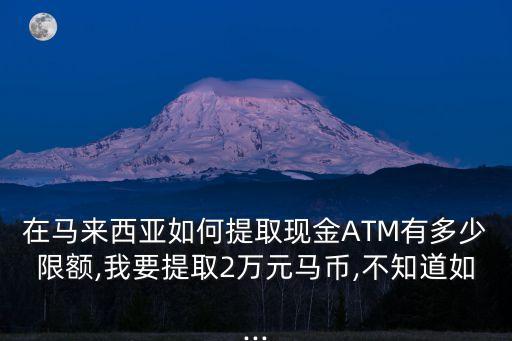 在馬來西亞如何提取現金ATM有多少限額,我要提取2萬元馬幣,不知道如...