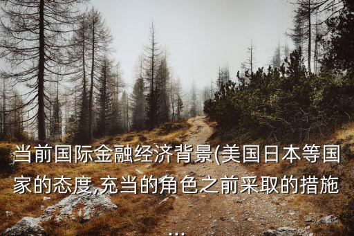 當(dāng)前國(guó)際金融經(jīng)濟(jì)背景(美國(guó)日本等國(guó)家的態(tài)度,充當(dāng)?shù)慕巧安扇〉拇胧?..