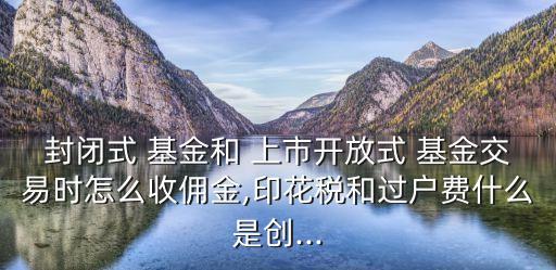 封閉式 基金和 上市開放式 基金交易時怎么收傭金,印花稅和過戶費(fèi)什么是創(chuàng)...