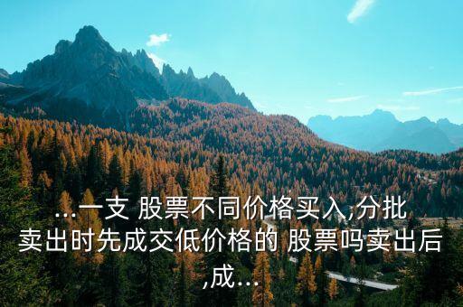 ...一支 股票不同價格買入,分批賣出時先成交低價格的 股票嗎賣出后,成...