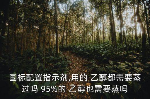 國(guó)標(biāo)配置指示劑,用的 乙醇都需要蒸過嗎 95%的 乙醇也需要蒸嗎