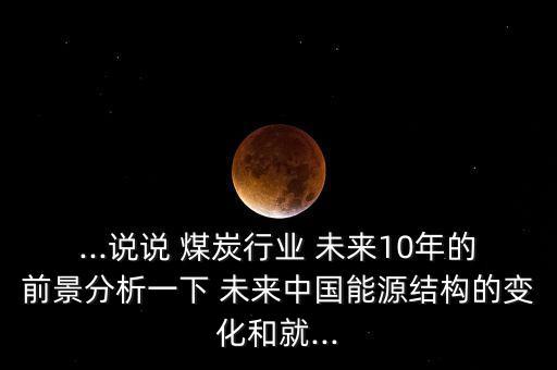 ...說說 煤炭行業(yè) 未來10年的前景分析一下 未來中國(guó)能源結(jié)構(gòu)的變化和就...