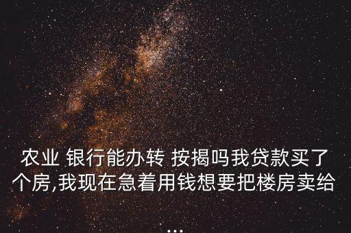 農(nóng)業(yè) 銀行能辦轉(zhuǎn) 按揭嗎我貸款買了個(gè)房,我現(xiàn)在急著用錢想要把樓房賣給...