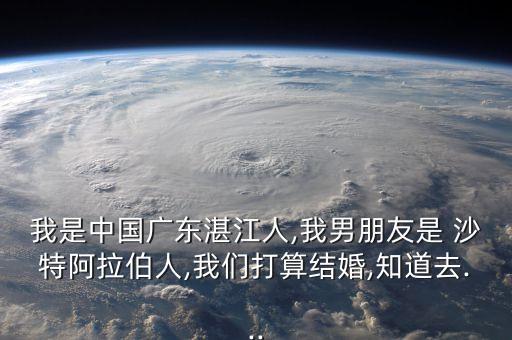 我是中國(guó)廣東湛江人,我男朋友是 沙特阿拉伯人,我們打算結(jié)婚,知道去...