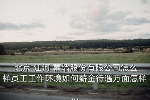  北京 江河 幕墻股份有限公司怎么樣員工工作環(huán)境如何薪金待遇方面怎樣...