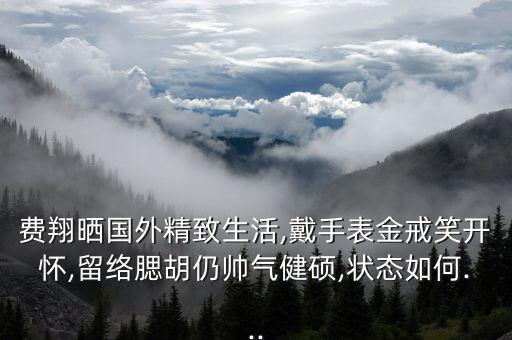 費(fèi)翔曬國外精致生活,戴手表金戒笑開懷,留絡(luò)腮胡仍帥氣健碩,狀態(tài)如何...