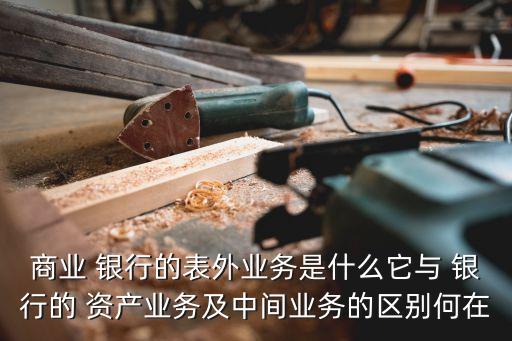 商業(yè) 銀行的表外業(yè)務是什么它與 銀行的 資產業(yè)務及中間業(yè)務的區(qū)別何在