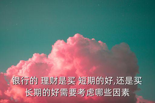 銀行的 理財(cái)是買(mǎi) 短期的好,還是買(mǎi)長(zhǎng)期的好需要考慮哪些因素