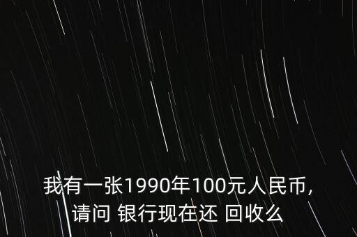 我有一張1990年100元人民幣,請(qǐng)問(wèn) 銀行現(xiàn)在還 回收么