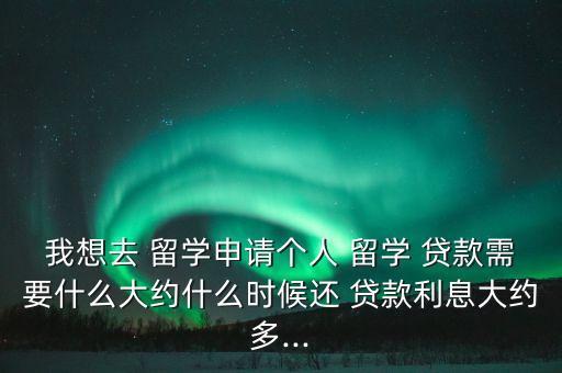 我想去 留學(xué)申請個人 留學(xué) 貸款需要什么大約什么時候還 貸款利息大約多...