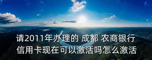 請2011年辦理的 成都 農商銀行 信用卡現在可以激活嗎怎么激活