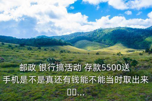 郵政 銀行搞活動 存款5500送 手機(jī)是不是真還有錢能不能當(dāng)時取出來??...